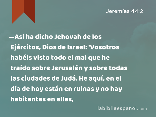 —Así ha dicho Jehovah de los Ejércitos, Dios de Israel: 'Vosotros habéis visto todo el mal que he traído sobre Jerusalén y sobre todas las ciudades de Judá. He aquí, en el día de hoy están en ruinas y no hay habitantes en ellas, - Jeremías 44:2