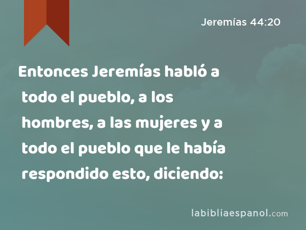 Entonces Jeremías habló a todo el pueblo, a los hombres, a las mujeres y a todo el pueblo que le había respondido esto, diciendo: - Jeremías 44:20