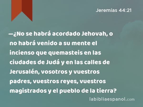 —¿No se habrá acordado Jehovah, o no habrá venido a su mente el incienso que quemasteis en las ciudades de Judá y en las calles de Jerusalén, vosotros y vuestros padres, vuestros reyes, vuestros magistrados y el pueblo de la tierra? - Jeremías 44:21