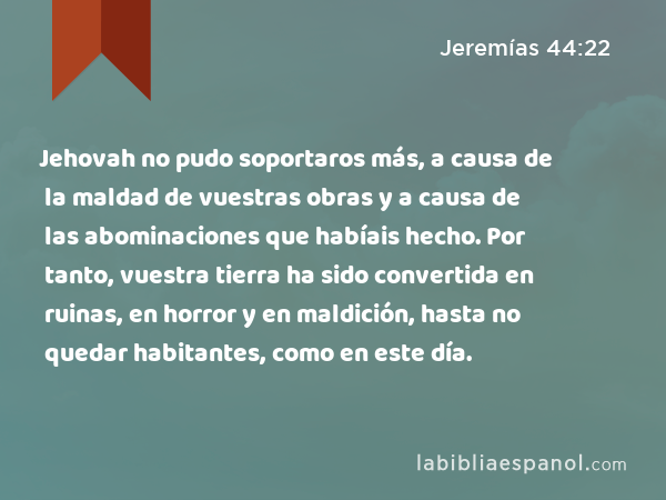 Jehovah no pudo soportaros más, a causa de la maldad de vuestras obras y a causa de las abominaciones que habíais hecho. Por tanto, vuestra tierra ha sido convertida en ruinas, en horror y en maldición, hasta no quedar habitantes, como en este día. - Jeremías 44:22