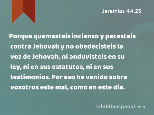 Porque quemasteis incienso y pecasteis contra Jehovah y no obedecisteis la voz de Jehovah, ni anduvisteis en su ley, ni en sus estatutos, ni en sus testimonios. Por eso ha venido sobre vosotros este mal, como en este día. - Jeremías 44:23