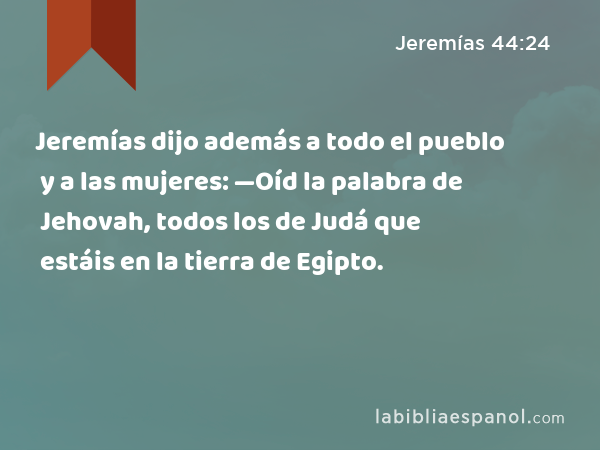 Jeremías dijo además a todo el pueblo y a las mujeres: —Oíd la palabra de Jehovah, todos los de Judá que estáis en la tierra de Egipto. - Jeremías 44:24