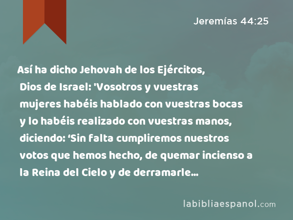 Así ha dicho Jehovah de los Ejércitos, Dios de Israel: 'Vosotros y vuestras mujeres habéis hablado con vuestras bocas y lo habéis realizado con vuestras manos, diciendo: ‘Sin falta cumpliremos nuestros votos que hemos hecho, de quemar incienso a la Reina del Cielo y de derramarle libaciones.’ ¡De veras que confirmáis vuestros votos y ponéis vuestros votos por obra!' - Jeremías 44:25