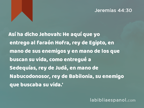 Así ha dicho Jehovah: He aquí que yo entrego al faraón Hofra, rey de Egipto, en mano de sus enemigos y en mano de los que buscan su vida, como entregué a Sedequías, rey de Judá, en mano de Nabucodonosor, rey de Babilonia, su enemigo que buscaba su vida.' - Jeremías 44:30