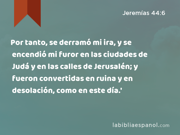 Por tanto, se derramó mi ira, y se encendió mi furor en las ciudades de Judá y en las calles de Jerusalén; y fueron convertidas en ruina y en desolación, como en este día.' - Jeremías 44:6