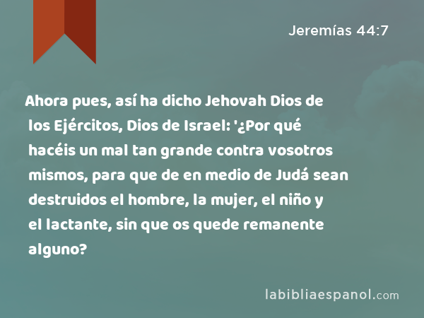 Ahora pues, así ha dicho Jehovah Dios de los Ejércitos, Dios de Israel: '¿Por qué hacéis un mal tan grande contra vosotros mismos, para que de en medio de Judá sean destruidos el hombre, la mujer, el niño y el lactante, sin que os quede remanente alguno? - Jeremías 44:7