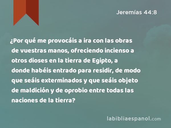 ¿Por qué me provocáis a ira con las obras de vuestras manos, ofreciendo incienso a otros dioses en la tierra de Egipto, a donde habéis entrado para residir, de modo que seáis exterminados y que seáis objeto de maldición y de oprobio entre todas las naciones de la tierra? - Jeremías 44:8