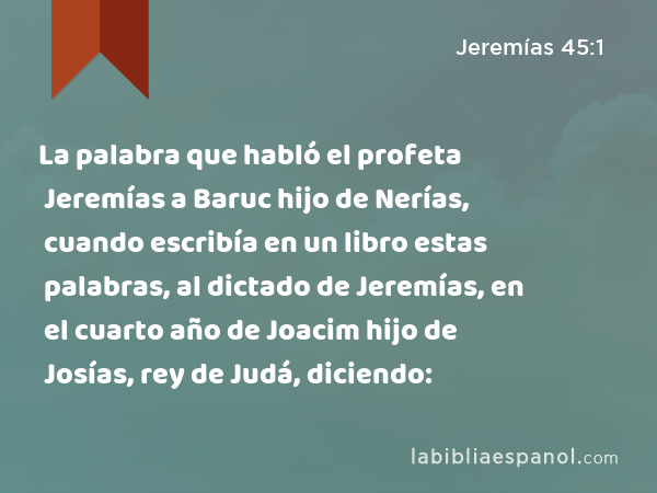 La palabra que habló el profeta Jeremías a Baruc hijo de Nerías, cuando escribía en un libro estas palabras, al dictado de Jeremías, en el cuarto año de Joacim hijo de Josías, rey de Judá, diciendo: - Jeremías 45:1