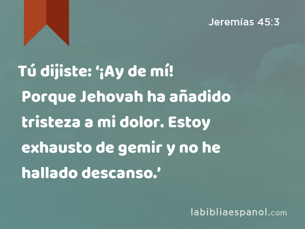 Tú dijiste: ‘¡Ay de mí! Porque Jehovah ha añadido tristeza a mi dolor. Estoy exhausto de gemir y no he hallado descanso.’ - Jeremías 45:3