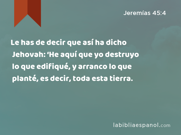 Le has de decir que así ha dicho Jehovah: ‘He aquí que yo destruyo lo que edifiqué, y arranco lo que planté, es decir, toda esta tierra. - Jeremías 45:4