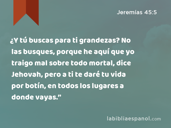 ¿Y tú buscas para ti grandezas? No las busques, porque he aquí que yo traigo mal sobre todo mortal, dice Jehovah, pero a ti te daré tu vida por botín, en todos los lugares a donde vayas.’' - Jeremías 45:5