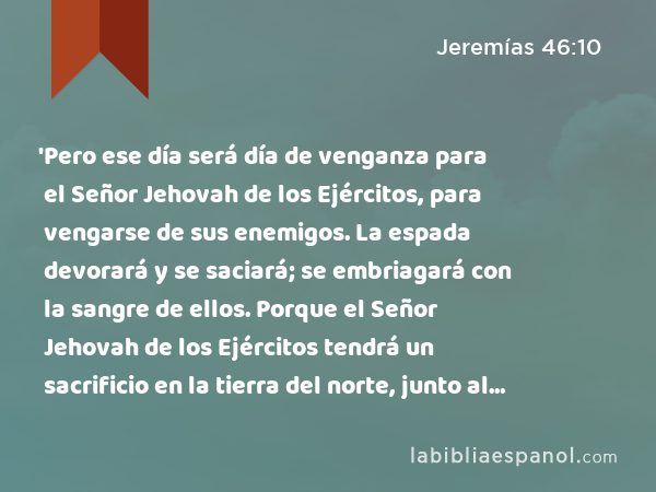 'Pero ese día será día de venganza para el Señor Jehovah de los Ejércitos, para vengarse de sus enemigos. La espada devorará y se saciará; se embriagará con la sangre de ellos. Porque el Señor Jehovah de los Ejércitos tendrá un sacrificio en la tierra del norte, junto al río Eufrates. - Jeremías 46:10