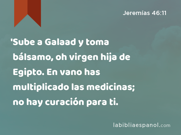 'Sube a Galaad y toma bálsamo, oh virgen hija de Egipto. En vano has multiplicado las medicinas; no hay curación para ti. - Jeremías 46:11