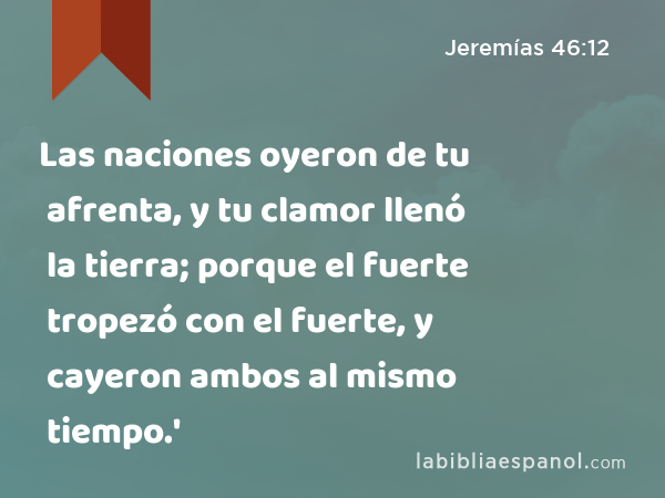 Las naciones oyeron de tu afrenta, y tu clamor llenó la tierra; porque el fuerte tropezó con el fuerte, y cayeron ambos al mismo tiempo.' - Jeremías 46:12