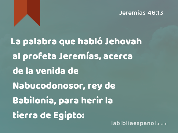 La palabra que habló Jehovah al profeta Jeremías, acerca de la venida de Nabucodonosor, rey de Babilonia, para herir la tierra de Egipto: - Jeremías 46:13