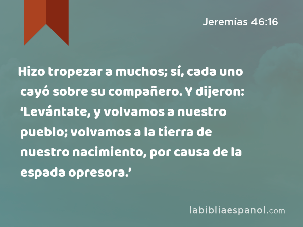 Hizo tropezar a muchos; sí, cada uno cayó sobre su compañero. Y dijeron: ‘Levántate, y volvamos a nuestro pueblo; volvamos a la tierra de nuestro nacimiento, por causa de la espada opresora.’ - Jeremías 46:16