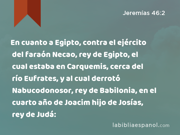 En cuanto a Egipto, contra el ejército del faraón Necao, rey de Egipto, el cual estaba en Carquemis, cerca del río Eufrates, y al cual derrotó Nabucodonosor, rey de Babilonia, en el cuarto año de Joacim hijo de Josías, rey de Judá: - Jeremías 46:2