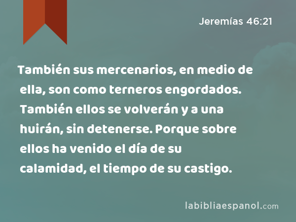 También sus mercenarios, en medio de ella, son como terneros engordados. También ellos se volverán y a una huirán, sin detenerse. Porque sobre ellos ha venido el día de su calamidad, el tiempo de su castigo. - Jeremías 46:21