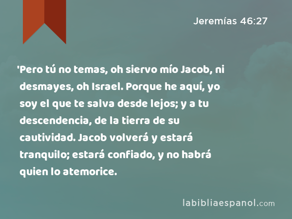 'Pero tú no temas, oh siervo mío Jacob, ni desmayes, oh Israel. Porque he aquí, yo soy el que te salva desde lejos; y a tu descendencia, de la tierra de su cautividad. Jacob volverá y estará tranquilo; estará confiado, y no habrá quien lo atemorice. - Jeremías 46:27