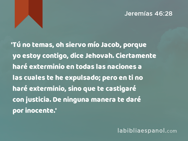 'Tú no temas, oh siervo mío Jacob, porque yo estoy contigo, dice Jehovah. Ciertamente haré exterminio en todas las naciones a las cuales te he expulsado; pero en ti no haré exterminio, sino que te castigaré con justicia. De ninguna manera te daré por inocente.' - Jeremías 46:28