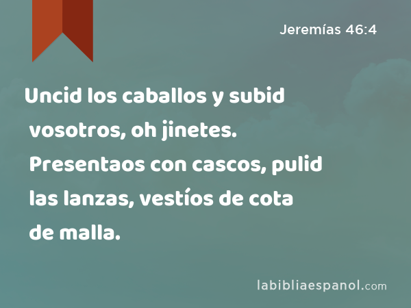 Uncid los caballos y subid vosotros, oh jinetes. Presentaos con cascos, pulid las lanzas, vestíos de cota de malla. - Jeremías 46:4