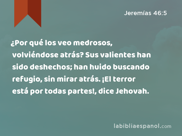 ¿Por qué los veo medrosos, volviéndose atrás? Sus valientes han sido deshechos; han huido buscando refugio, sin mirar atrás. ¡El terror está por todas partes!, dice Jehovah. - Jeremías 46:5