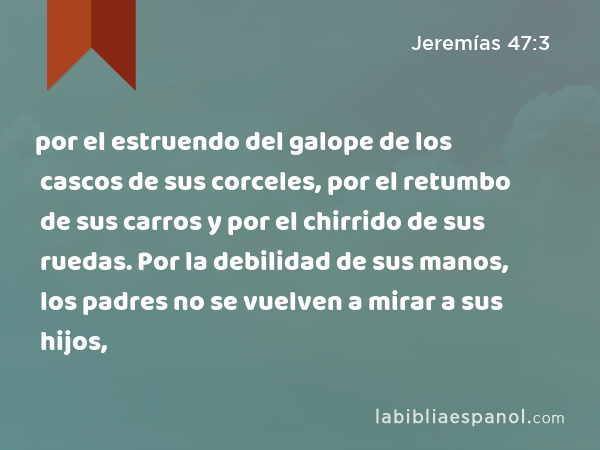 por el estruendo del galope de los cascos de sus corceles, por el retumbo de sus carros y por el chirrido de sus ruedas. Por la debilidad de sus manos, los padres no se vuelven a mirar a sus hijos, - Jeremías 47:3