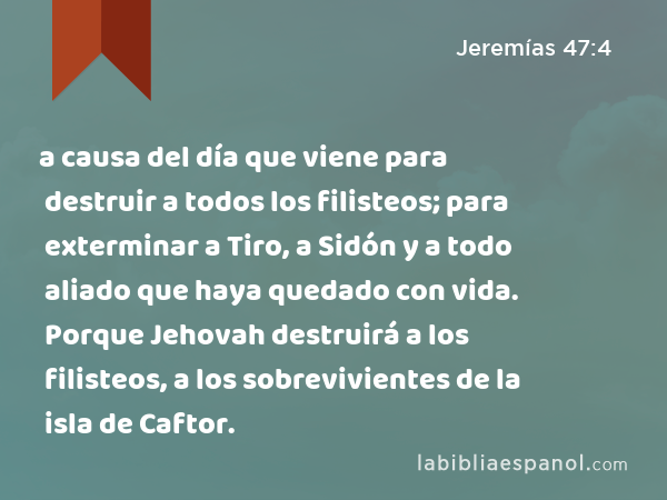 a causa del día que viene para destruir a todos los filisteos; para exterminar a Tiro, a Sidón y a todo aliado que haya quedado con vida. Porque Jehovah destruirá a los filisteos, a los sobrevivientes de la isla de Caftor. - Jeremías 47:4