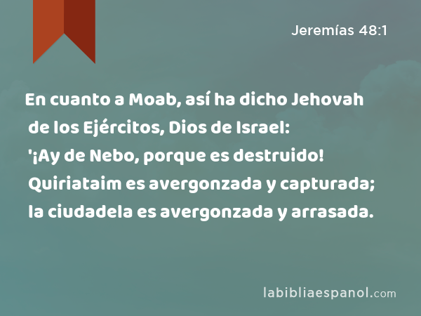 En cuanto a Moab, así ha dicho Jehovah de los Ejércitos, Dios de Israel: '¡Ay de Nebo, porque es destruido! Quiriataim es avergonzada y capturada; la ciudadela es avergonzada y arrasada. - Jeremías 48:1