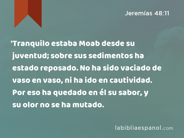 'Tranquilo estaba Moab desde su juventud; sobre sus sedimentos ha estado reposado. No ha sido vaciado de vaso en vaso, ni ha ido en cautividad. Por eso ha quedado en él su sabor, y su olor no se ha mutado. - Jeremías 48:11