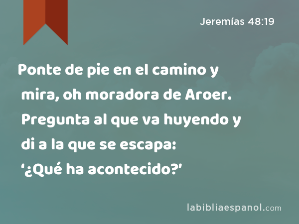 Ponte de pie en el camino y mira, oh moradora de Aroer. Pregunta al que va huyendo y di a la que se escapa: ‘¿Qué ha acontecido?’ - Jeremías 48:19