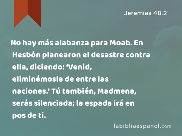 No hay más alabanza para Moab. En Hesbón planearon el desastre contra ella, diciendo: ‘Venid, eliminémosla de entre las naciones.’ Tú también, Madmena, serás silenciada; la espada irá en pos de ti. - Jeremías 48:2