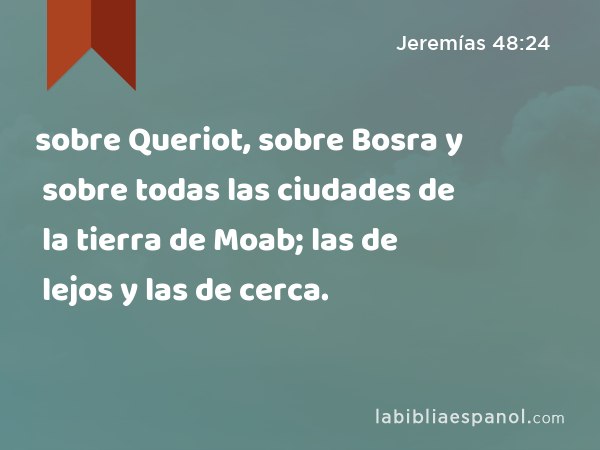 sobre Queriot, sobre Bosra y sobre todas las ciudades de la tierra de Moab; las de lejos y las de cerca. - Jeremías 48:24