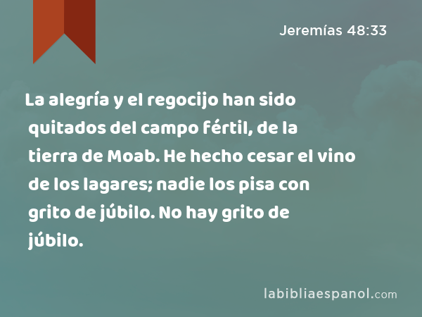 La alegría y el regocijo han sido quitados del campo fértil, de la tierra de Moab. He hecho cesar el vino de los lagares; nadie los pisa con grito de júbilo. No hay grito de júbilo. - Jeremías 48:33