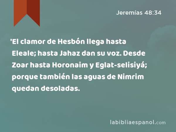 'El clamor de Hesbón llega hasta Eleale; hasta Jahaz dan su voz. Desde Zoar hasta Horonaim y Eglat-selisiyá; porque también las aguas de Nimrim quedan desoladas. - Jeremías 48:34