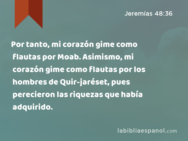 Por tanto, mi corazón gime como flautas por Moab. Asimismo, mi corazón gime como flautas por los hombres de Quir-jaréset, pues perecieron las riquezas que había adquirido. - Jeremías 48:36