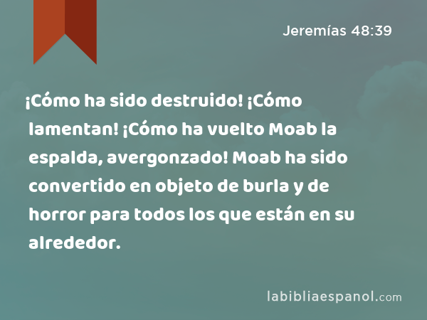 ¡Cómo ha sido destruido! ¡Cómo lamentan! ¡Cómo ha vuelto Moab la espalda, avergonzado! Moab ha sido convertido en objeto de burla y de horror para todos los que están en su alrededor. - Jeremías 48:39