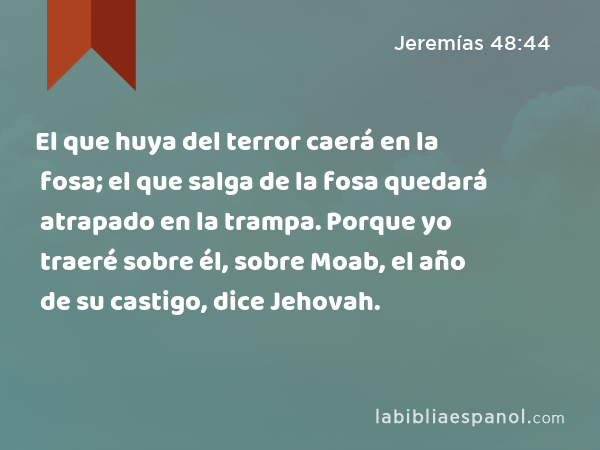 El que huya del terror caerá en la fosa; el que salga de la fosa quedará atrapado en la trampa. Porque yo traeré sobre él, sobre Moab, el año de su castigo, dice Jehovah. - Jeremías 48:44