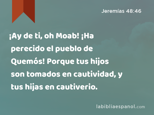 ¡Ay de ti, oh Moab! ¡Ha perecido el pueblo de Quemós! Porque tus hijos son tomados en cautividad, y tus hijas en cautiverio. - Jeremías 48:46