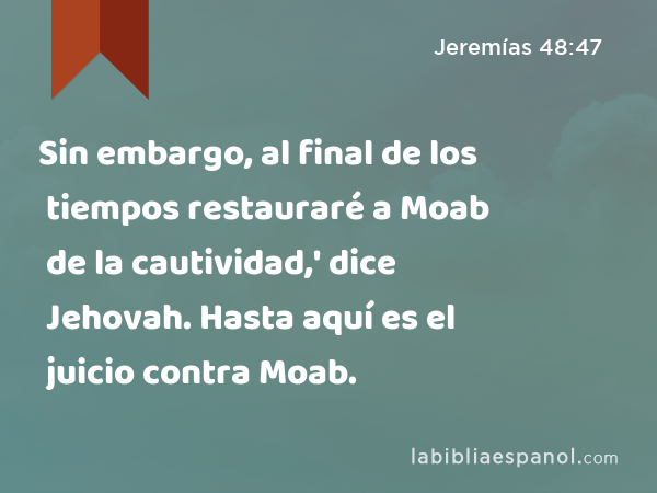 Sin embargo, al final de los tiempos restauraré a Moab de la cautividad,' dice Jehovah. Hasta aquí es el juicio contra Moab. - Jeremías 48:47