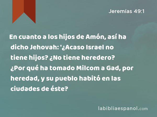 En cuanto a los hijos de Amón, así ha dicho Jehovah: '¿Acaso Israel no tiene hijos? ¿No tiene heredero? ¿Por qué ha tomado Milcom a Gad, por heredad, y su pueblo habitó en las ciudades de éste? - Jeremías 49:1