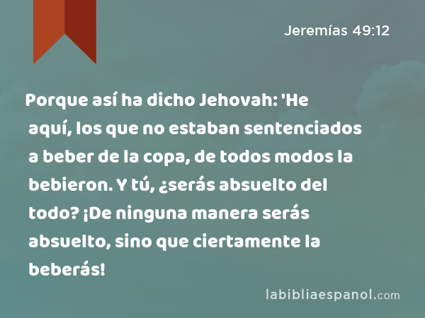 Porque así ha dicho Jehovah: 'He aquí, los que no estaban sentenciados a beber de la copa, de todos modos la bebieron. Y tú, ¿serás absuelto del todo? ¡De ninguna manera serás absuelto, sino que ciertamente la beberás! - Jeremías 49:12