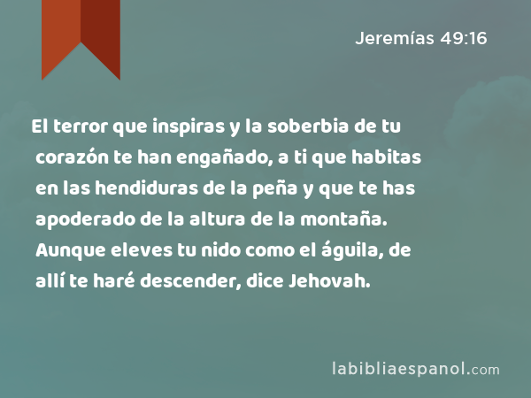 El terror que inspiras y la soberbia de tu corazón te han engañado, a ti que habitas en las hendiduras de la peña y que te has apoderado de la altura de la montaña. Aunque eleves tu nido como el águila, de allí te haré descender, dice Jehovah. - Jeremías 49:16