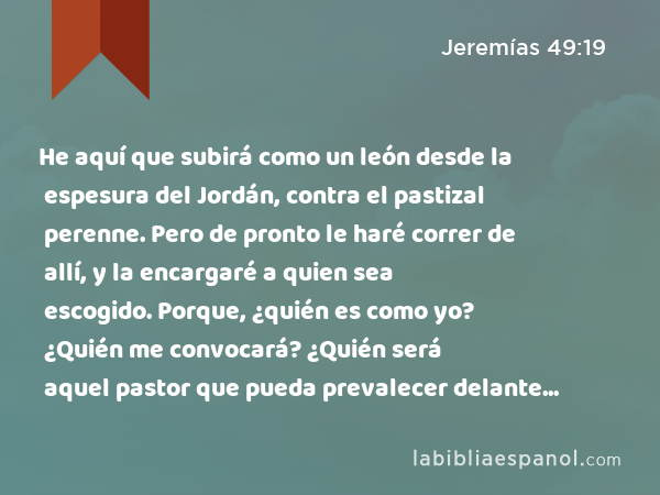 He aquí que subirá como un león desde la espesura del Jordán, contra el pastizal perenne. Pero de pronto le haré correr de allí, y la encargaré a quien sea escogido. Porque, ¿quién es como yo? ¿Quién me convocará? ¿Quién será aquel pastor que pueda prevalecer delante de mí?' - Jeremías 49:19