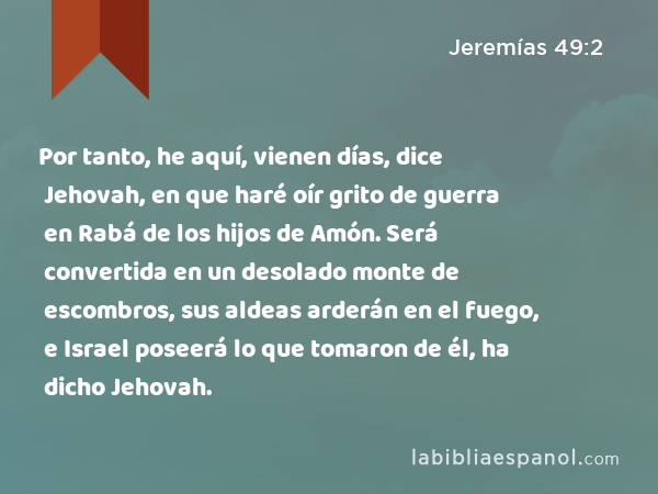 Por tanto, he aquí, vienen días, dice Jehovah, en que haré oír grito de guerra en Rabá de los hijos de Amón. Será convertida en un desolado monte de escombros, sus aldeas arderán en el fuego, e Israel poseerá lo que tomaron de él, ha dicho Jehovah. - Jeremías 49:2