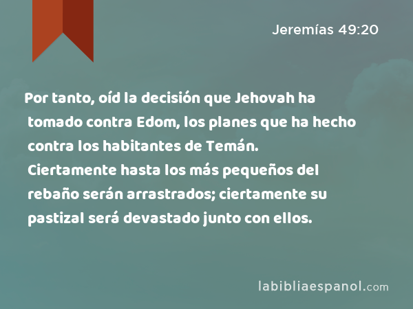 Por tanto, oíd la decisión que Jehovah ha tomado contra Edom, los planes que ha hecho contra los habitantes de Temán. Ciertamente hasta los más pequeños del rebaño serán arrastrados; ciertamente su pastizal será devastado junto con ellos. - Jeremías 49:20