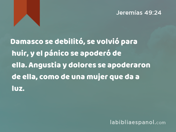 Damasco se debilitó, se volvió para huir, y el pánico se apoderó de ella. Angustia y dolores se apoderaron de ella, como de una mujer que da a luz. - Jeremías 49:24