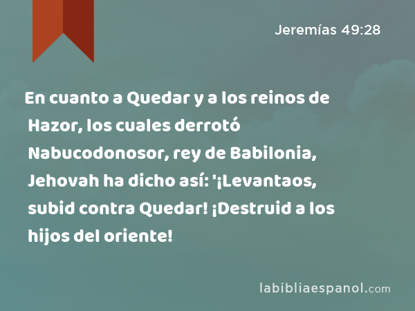 En cuanto a Quedar y a los reinos de Hazor, los cuales derrotó Nabucodonosor, rey de Babilonia, Jehovah ha dicho así: '¡Levantaos, subid contra Quedar! ¡Destruid a los hijos del oriente! - Jeremías 49:28