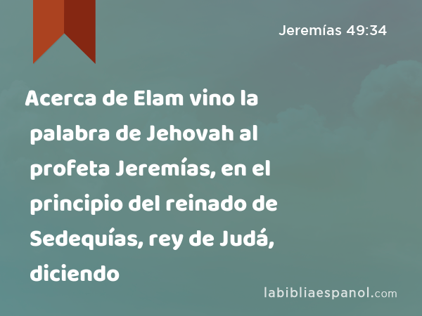 Acerca de Elam vino la palabra de Jehovah al profeta Jeremías, en el principio del reinado de Sedequías, rey de Judá, diciendo - Jeremías 49:34