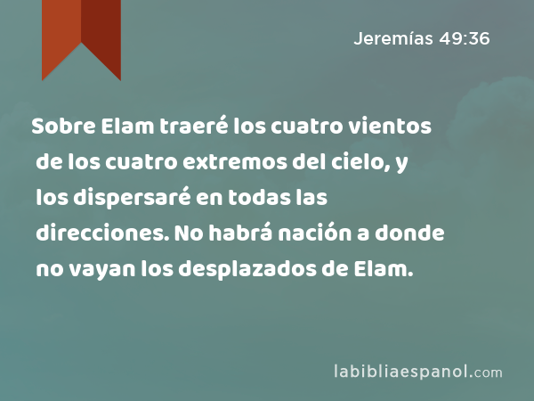 Sobre Elam traeré los cuatro vientos de los cuatro extremos del cielo, y los dispersaré en todas las direcciones. No habrá nación a donde no vayan los desplazados de Elam. - Jeremías 49:36